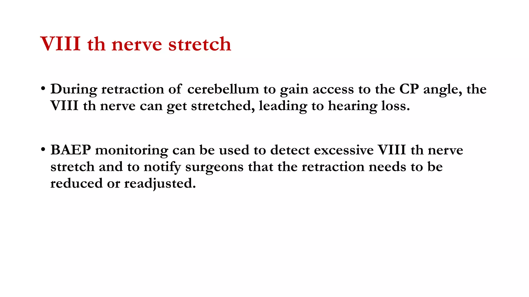 VIII th nerve stretch
• During retraction of cerebellum to gain access to the CP angle, the
VIII th nerve can get stretched, leading to hearing loss.
• BAEP monitoring can be used to detect excessive VIII th nerve
stretch and to notify surgeons that the retraction needs to be
reduced or readjusted.
 