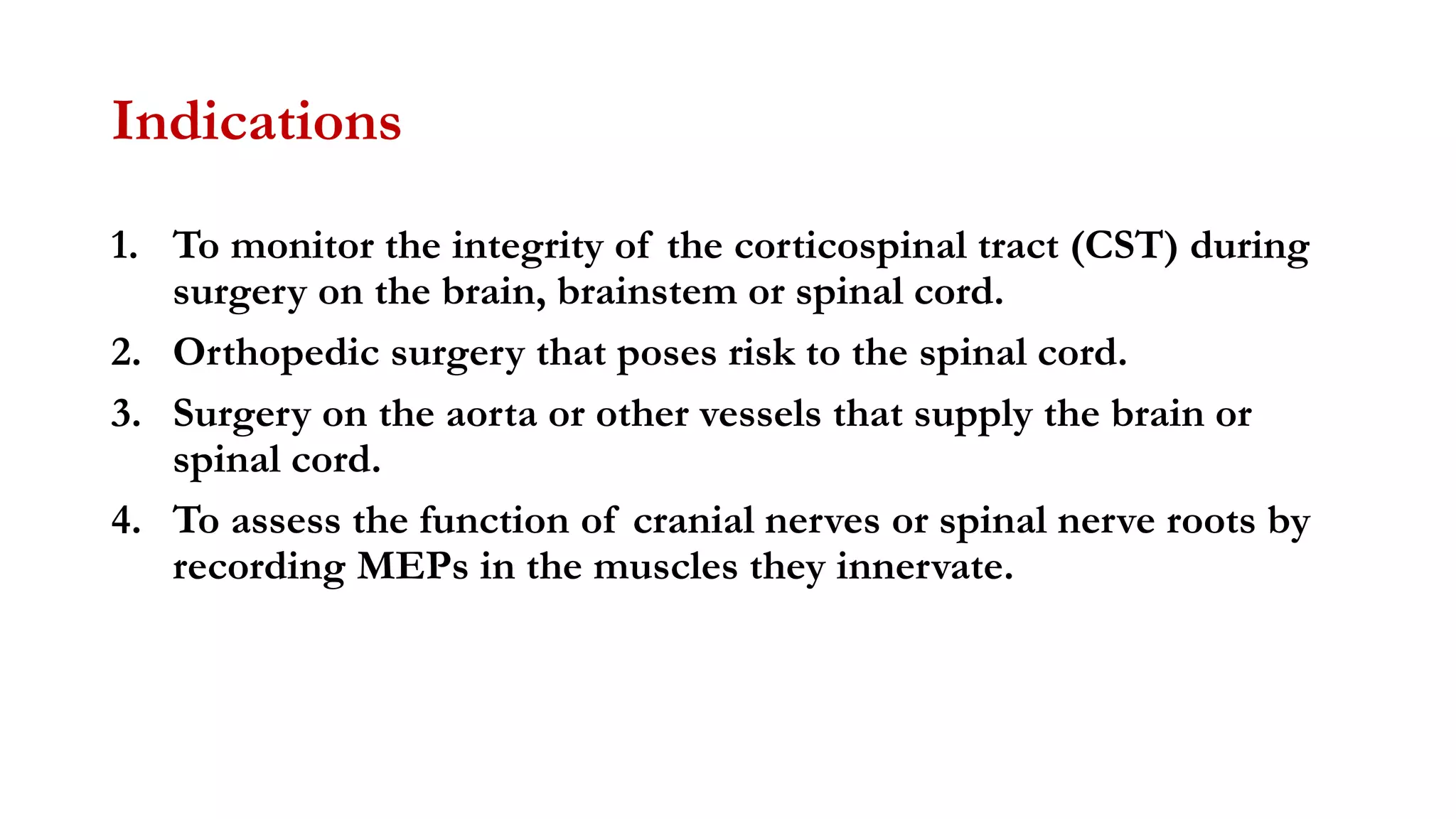 Indications
1. To monitor the integrity of the corticospinal tract (CST) during
surgery on the brain, brainstem or spinal cord.
2. Orthopedic surgery that poses risk to the spinal cord.
3. Surgery on the aorta or other vessels that supply the brain or
spinal cord.
4. To assess the function of cranial nerves or spinal nerve roots by
recording MEPs in the muscles they innervate.
 