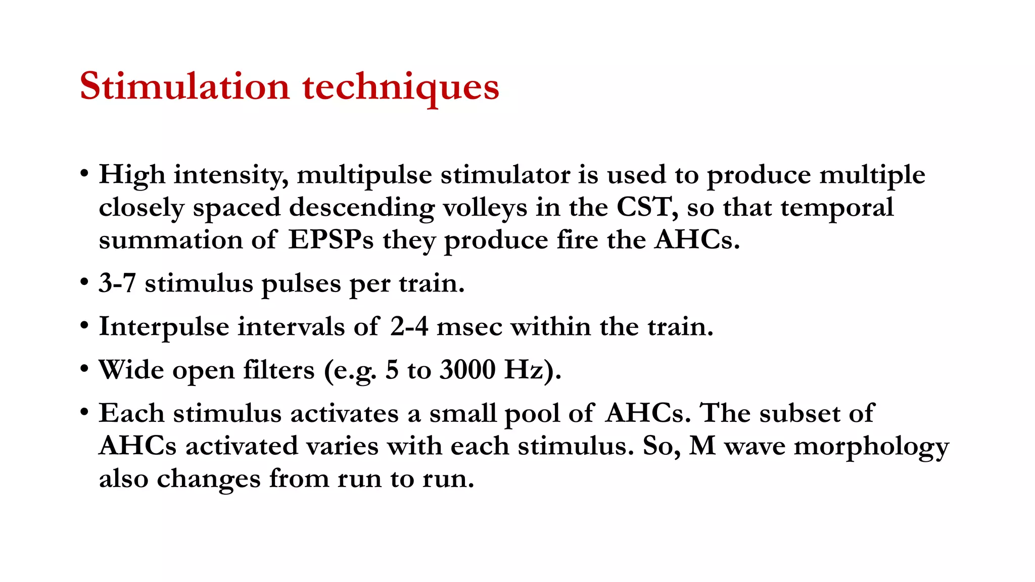 Stimulation techniques
• High intensity, multipulse stimulator is used to produce multiple
closely spaced descending volleys in the CST, so that temporal
summation of EPSPs they produce fire the AHCs.
• 3-7 stimulus pulses per train.
• Interpulse intervals of 2-4 msec within the train.
• Wide open filters (e.g. 5 to 3000 Hz).
• Each stimulus activates a small pool of AHCs. The subset of
AHCs activated varies with each stimulus. So, M wave morphology
also changes from run to run.
 