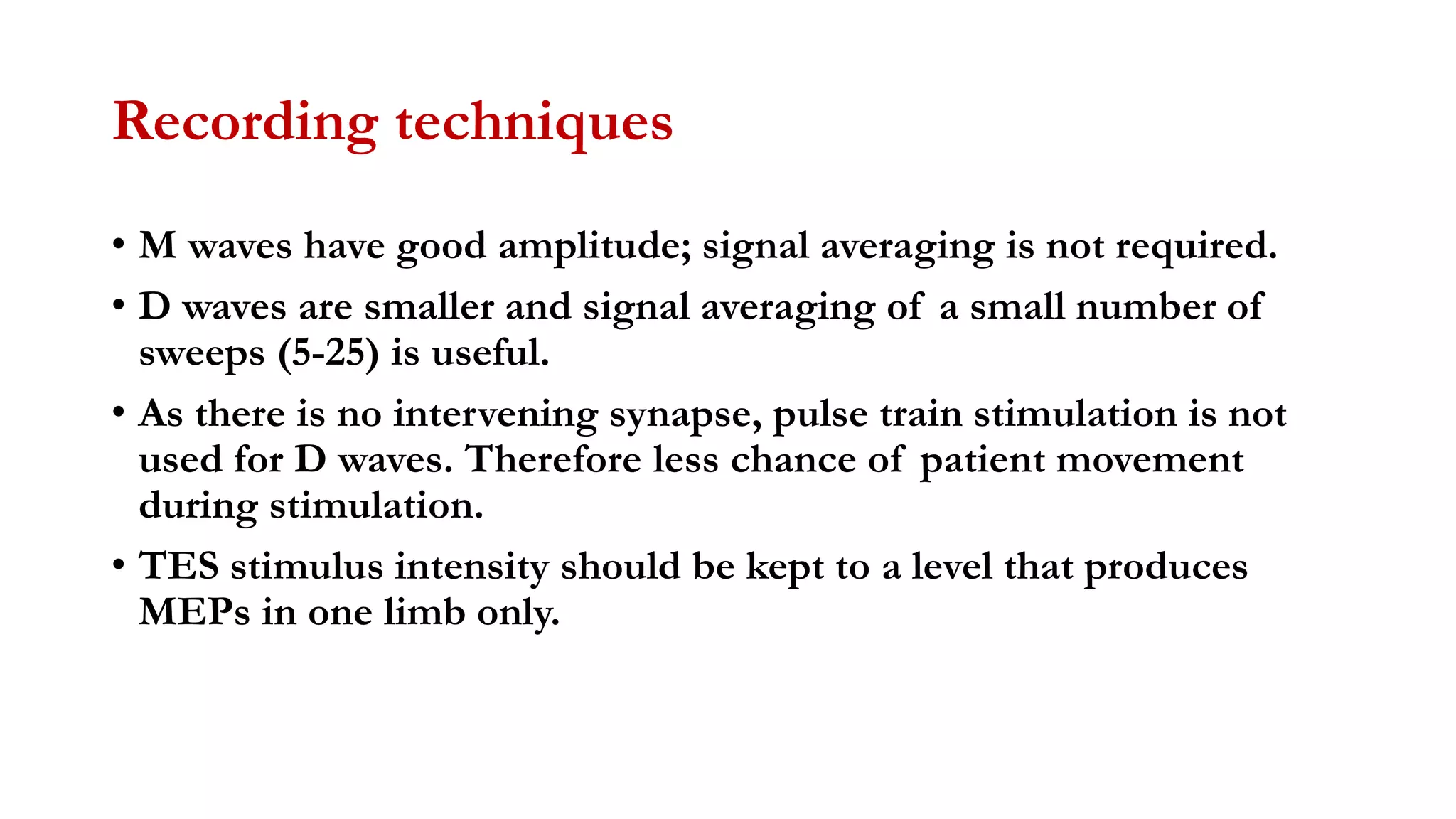 Recording techniques
• M waves have good amplitude; signal averaging is not required.
• D waves are smaller and signal averaging of a small number of
sweeps (5-25) is useful.
• As there is no intervening synapse, pulse train stimulation is not
used for D waves. Therefore less chance of patient movement
during stimulation.
• TES stimulus intensity should be kept to a level that produces
MEPs in one limb only.
 