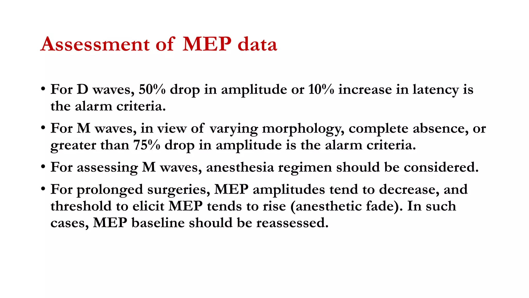 Assessment of MEP data
• For D waves, 50% drop in amplitude or 10% increase in latency is
the alarm criteria.
• For M waves, in view of varying morphology, complete absence, or
greater than 75% drop in amplitude is the alarm criteria.
• For assessing M waves, anesthesia regimen should be considered.
• For prolonged surgeries, MEP amplitudes tend to decrease, and
threshold to elicit MEP tends to rise (anesthetic fade). In such
cases, MEP baseline should be reassessed.
 