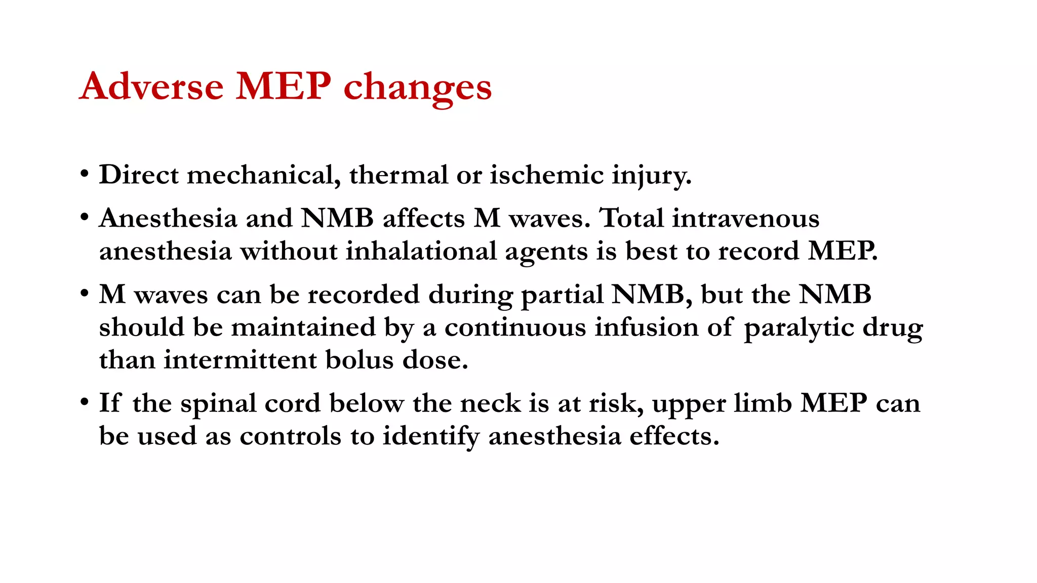 Adverse MEP changes
• Direct mechanical, thermal or ischemic injury.
• Anesthesia and NMB affects M waves. Total intravenous
anesthesia without inhalational agents is best to record MEP.
• M waves can be recorded during partial NMB, but the NMB
should be maintained by a continuous infusion of paralytic drug
than intermittent bolus dose.
• If the spinal cord below the neck is at risk, upper limb MEP can
be used as controls to identify anesthesia effects.
 