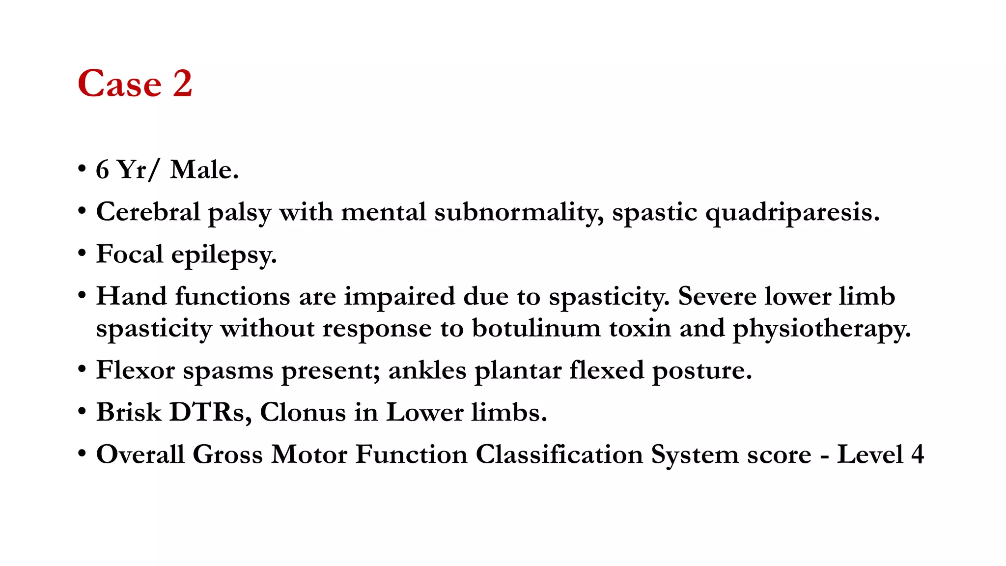 Case 2
• 6 Yr/ Male.
• Cerebral palsy with mental subnormality, spastic quadriparesis.
• Focal epilepsy.
• Hand functions are impaired due to spasticity. Severe lower limb
spasticity without response to botulinum toxin and physiotherapy.
• Flexor spasms present; ankles plantar flexed posture.
• Brisk DTRs, Clonus in Lower limbs.
• Overall Gross Motor Function Classification System score - Level 4
 