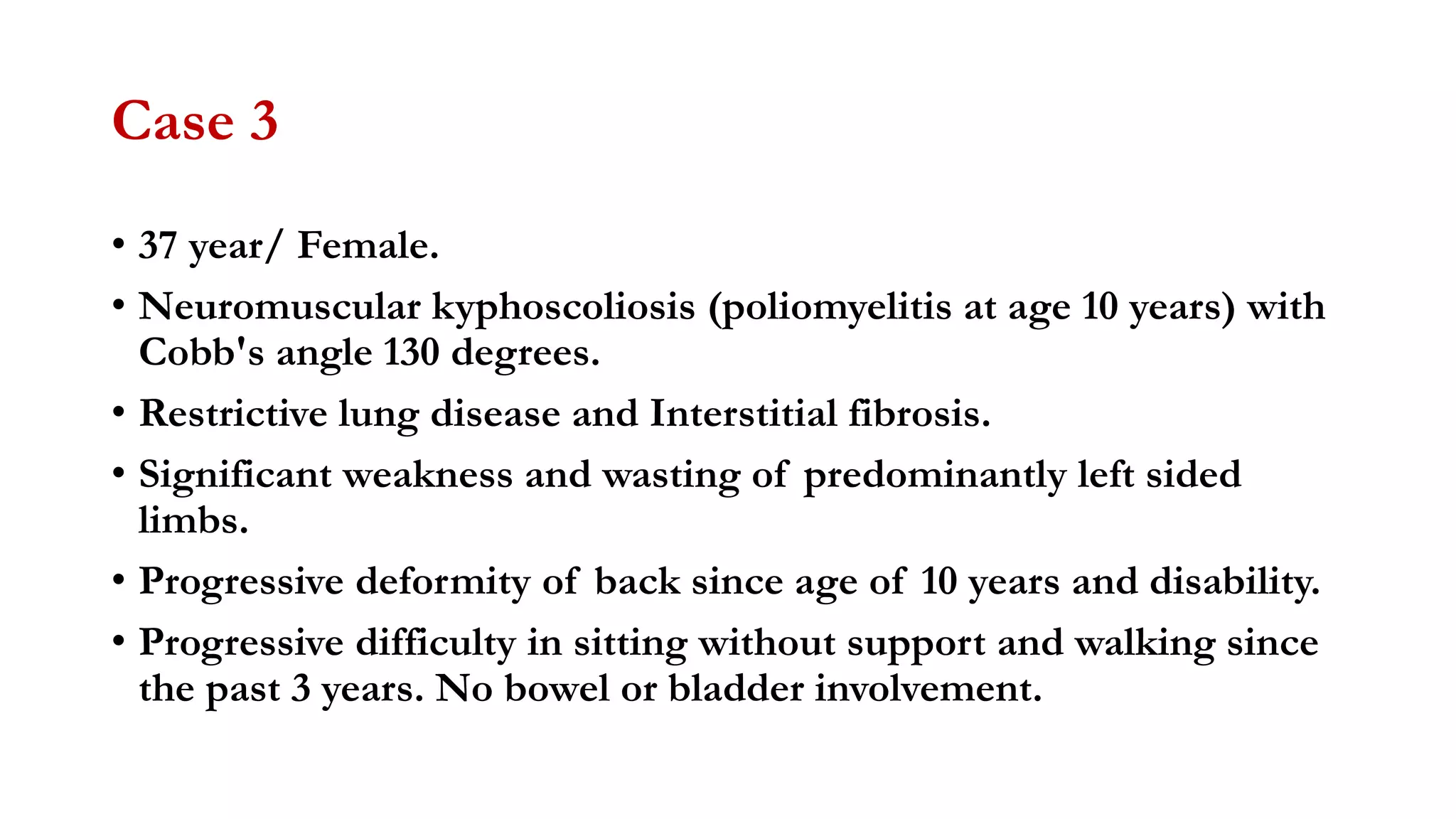 Case 3
• 37 year/ Female.
• Neuromuscular kyphoscoliosis (poliomyelitis at age 10 years) with
Cobb's angle 130 degrees.
• Restrictive lung disease and Interstitial fibrosis.
• Significant weakness and wasting of predominantly left sided
limbs.
• Progressive deformity of back since age of 10 years and disability.
• Progressive difficulty in sitting without support and walking since
the past 3 years. No bowel or bladder involvement.
 