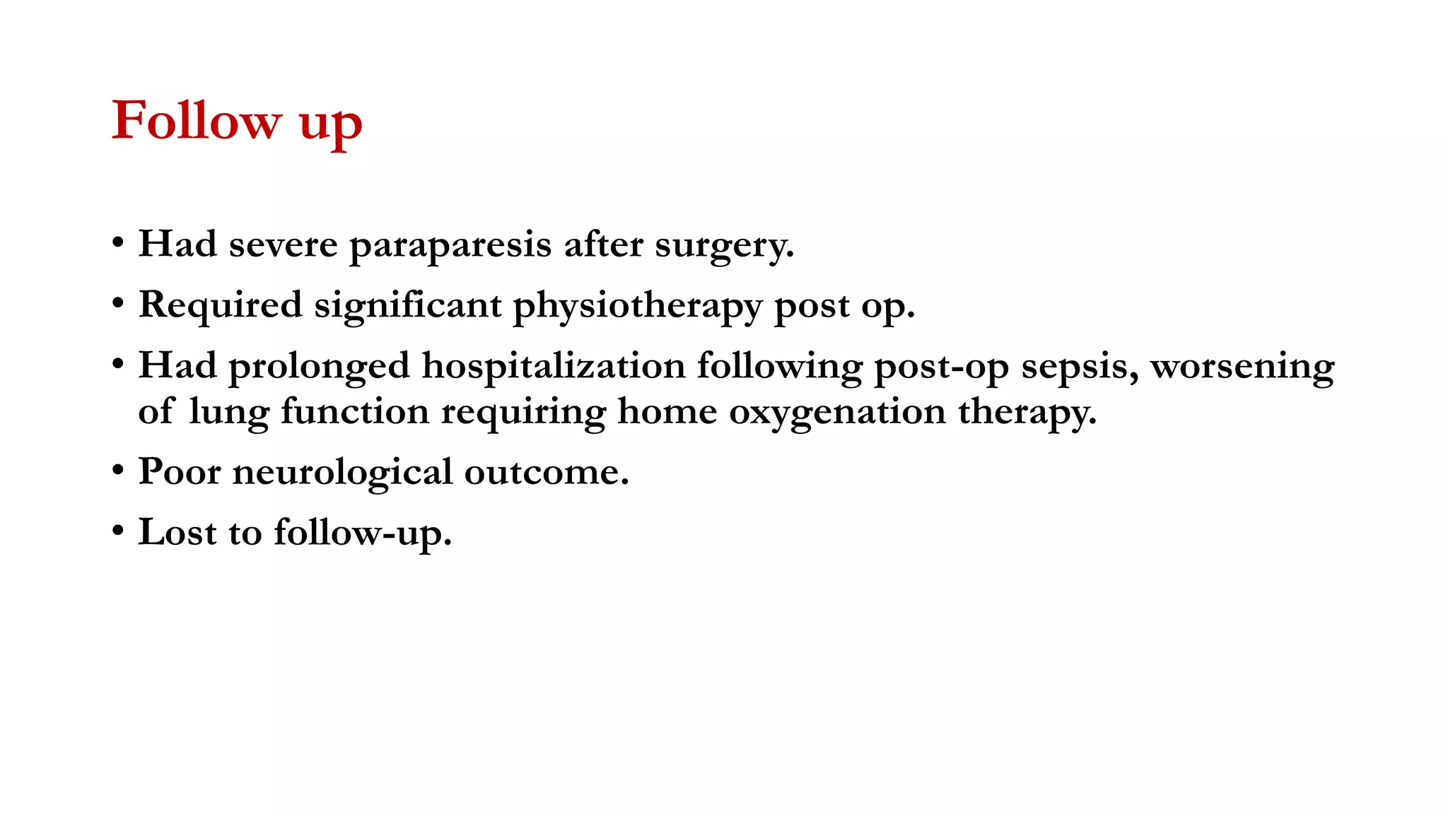 Follow up
• Had severe paraparesis after surgery.
• Required significant physiotherapy post op.
• Had prolonged hospitalization following post-op sepsis, worsening
of lung function requiring home oxygenation therapy.
• Poor neurological outcome.
• Lost to follow-up.
 