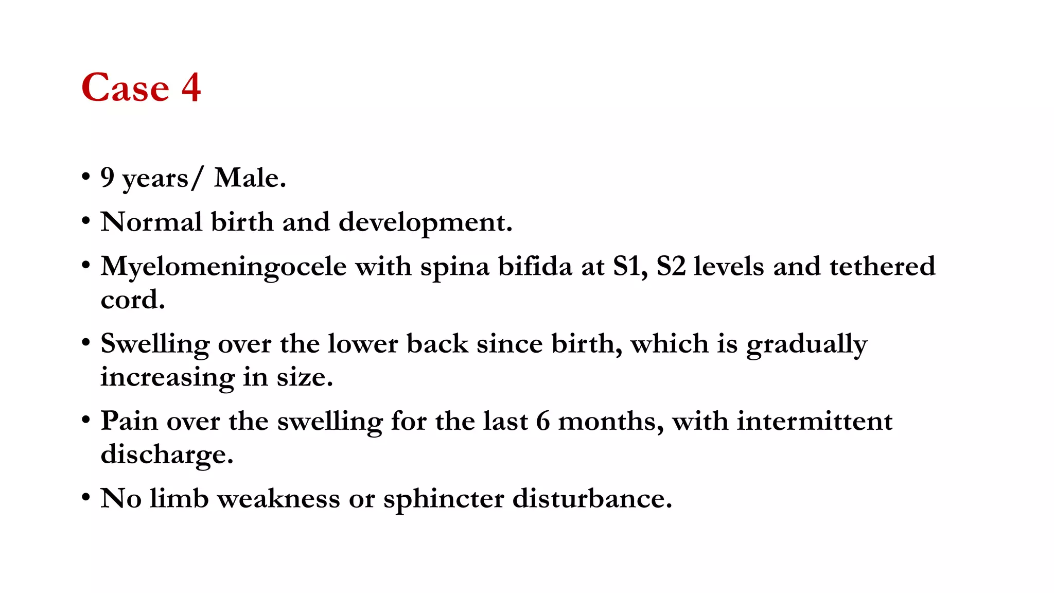 Case 4
• 9 years/ Male.
• Normal birth and development.
• Myelomeningocele with spina bifida at S1, S2 levels and tethered
cord.
• Swelling over the lower back since birth, which is gradually
increasing in size.
• Pain over the swelling for the last 6 months, with intermittent
discharge.
• No limb weakness or sphincter disturbance.
 