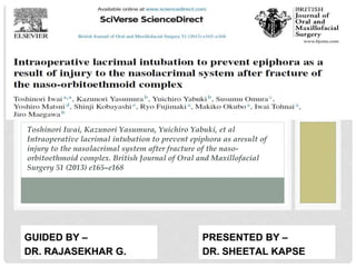 Toshinori Iwai, Kazunori Yasumura, Yuichiro Yabuki, et al
Intraoperative lacrimal intubation to prevent epiphora as aresult of
injury to the nasolacrimal system after fracture of the naso-
orbitoethmoid complex. British Journal of Oral and Maxillofacial
Surgery 51 (2013) e165–e168
PRESENTED BY –
DR. SHEETAL KAPSE
GUIDED BY –
DR. RAJASEKHAR G.
 