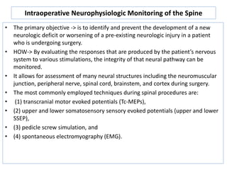 Intraoperative Neurophysiologic Monitoring of the Spine
• The primary objective -> is to identify and prevent the development of a new
neurologic deficit or worsening of a pre-existing neurologic injury in a patient
who is undergoing surgery.
• HOW-> By evaluating the responses that are produced by the patient’s nervous
system to various stimulations, the integrity of that neural pathway can be
monitored.
• It allows for assessment of many neural structures including the neuromuscular
junction, peripheral nerve, spinal cord, brainstem, and cortex during surgery.
• The most commonly employed techniques during spinal procedures are:
• (1) transcranial motor evoked potentials (Tc-MEPs),
• (2) upper and lower somatosensory sensory evoked potentials (upper and lower
SSEP),
• (3) pedicle screw simulation, and
• (4) spontaneous electromyography (EMG).
 