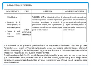 El tratamiento de los pacientes puede vulnerar los mecanismos de defensa naturales, ya sean
“procedimientos invasivos” (por ejemplo: cirugía, uso de catéteres) o tratamientos que alteran el
sistema inmunológico. En los hospitales ingresan con frecuencia personas con enfermedades
infecciosas y algunas de ellas pueden infectar a otros.
Considerando que la infección impide la normal cicatrización, y que tanto los microorganismos
que se encuentran en el paciente como en el personal médico, quirófanos y áreas hospitalarias
constituyen una amenaza; la prioridad principal es mantener una técnica estéril y aséptica para
evitar infecciones.