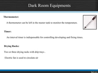 Dark Room Equipments
Thermometer:
A thermometer can be left in the master tank to monitor the temperature.
Timer:
An interval timer is indispensable for controlling developing and fixing times.
Drying Racks:
Two or three drying racks with drip trays .
Electric fan is used to circulate air
 