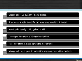 Master tank - 20 x 25 cm ( 8 x 10 inches )
It serves as a water jacket for two removable inserts to fit inside.
Insert tanks usually hold 1 gallon or 3.8L
Developer insert tank is at left in master tank
Fixer insert tank is at the right in the master tank
Master tank has a cover to protect the solutions from getting oxidized.
 