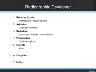 Radiographic Developer
• 1. Reducing Agents:
Phenindone + Hydroquinone
• 2. Activator:
Sodium carbonate
• 3. Restrainer:
Potassium bromide / Benzotriazole
• 4. Preservative:
Sodium sulphite
• 5. Solvent:
Water
• 6. Fungicide :
• 7. Buffer :
 