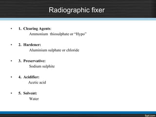 Radiographic fixer
• 1. Clearing Agents:
Ammonium thiosulphate or “Hypo”
• 2. Hardener:
Aluminium sulphate or chloride
• 3. Preservative:
Sodium sulphite
• 4. Acidifier:
Acetic acid
• 5. Solvent:
Water
 