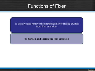 Functions of Fixer
To dissolve and remove the unexposed Silver Halide crystals
from film emulsion.
To harden and shrink the film emulsion
 