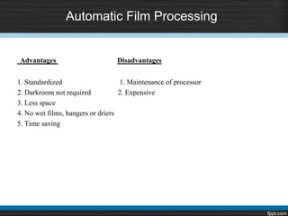 Automatic Film Processing
Advantages Disadvantages
1. Standardized 1. Maintenance of processor
2. Darkroom not required 2. Expensive
3. Less space
4. No wet films, hangers or driers
5. Time saving
 