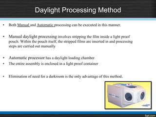 Daylight Processing Method
• Both Manual and Automatic processing can be executed in this manner.
• Manual daylight processing involves stripping the film inside a light proof
pouch. Within the pouch itself, the stripped films are inserted in and processing
steps are carried out manually
• Automatic processor has a daylight loading chamber
• The entire assembly is enclosed in a light proof container
• Elimination of need for a darkroom is the only advantage of this method.
 