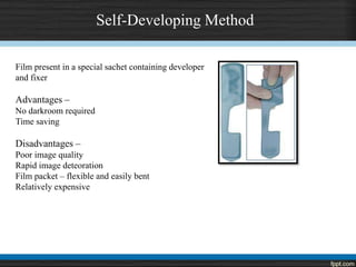 Self-Developing Method
Film present in a special sachet containing developer
and fixer
Advantages –
No darkroom required
Time saving
Disadvantages –
Poor image quality
Rapid image deteoration
Film packet – flexible and easily bent
Relatively expensive
 