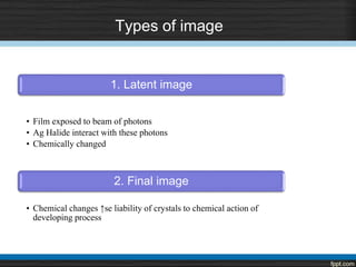Types of image
1. Latent image
• Film exposed to beam of photons
• Ag Halide interact with these photons
• Chemically changed
2. Final image
• Chemical changes ↑se liability of crystals to chemical action of
developing process
 