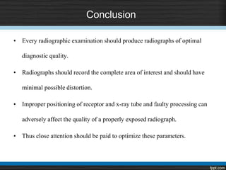 Conclusion
• Every radiographic examination should produce radiographs of optimal
diagnostic quality.
• Radiographs should record the complete area of interest and should have
minimal possible distortion.
• Improper positioning of receptor and x-ray tube and faulty processing can
adversely affect the quality of a properly exposed radiograph.
• Thus close attention should be paid to optimize these parameters.
 