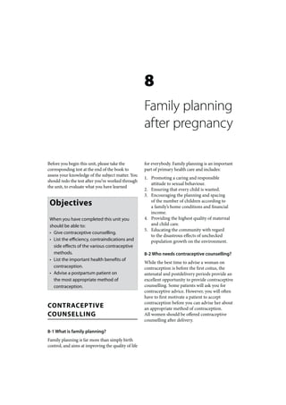 8
                                                     Family planning
                                                     after pregnancy

Before you begin this unit, please take the          for everybody. Family planning is an important
corresponding test at the end of the book to         part of primary health care and includes:
assess your knowledge of the subject matter. You
                                                     1. Promoting a caring and responsible
should redo the test after you’ve worked through
                                                        attitude to sexual behaviour.
the unit, to evaluate what you have learned
                                                     2. Ensuring that every child is wanted.
                                                     3. Encouraging the planning and spacing
 Objectives                                             of the number of children according to
                                                        a family’s home conditions and financial
                                                        income.
 When you have completed this unit you               4. Providing the highest quality of maternal
 should be able to:                                     and child care.
                                                     5. Educating the community with regard
 • Give contraceptive counselling.
                                                        to the disastrous effects of unchecked
 • List the efficiency, contraindications and           population growth on the environment.
   side effects of the various contraceptive
   methods.                                          8-2 Who needs contraceptive counselling?
 • List the important health benefits of
                                                     While the best time to advise a woman on
   contraception.                                    contraception is before the first coitus, the
 • Advise a postpartum patient on                    antenatal and postdelivery periods provide an
   the most appropriate method of                    excellent opportunity to provide contraceptive
   contraception.                                    counselling. Some patients will ask you for
                                                     contraceptive advice. However, you will often
                                                     have to first motivate a patient to accept
                                                     contraception before you can advise her about
CONTRACEPTIVE                                        an appropriate method of contraception.
COUNSELLING                                          All women should be offered contraceptive
                                                     counselling after delivery.

8-1 What is family planning?
Family planning is far more than simply birth
control, and aims at improving the quality of life
 