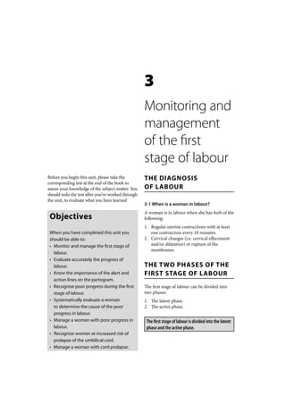 3
                                                   Monitoring and
                                                   management
                                                   of the first
                                                   stage of labour
Before you begin this unit, please take the        THE DIAGNOSIS
corresponding test at the end of the book to
assess your knowledge of the subject matter. You   OF LABOUR
should redo the test after you’ve worked through
the unit, to evaluate what you have learned
                                                   3-1 When is a woman in labour?
                                                   A woman is in labour when she has both of the
 Objectives                                        following:
                                                   1. Regular uterine contractions with at least
 When you have completed this unit you                one contraction every 10 minutes.
 should be able to:                                2. Cervical changes (i.e. cervical effacement
 • Monitor and manage the first stage of              and/or dilatation) or rupture of the
                                                      membranes.
   labour.
 • Evaluate accurately the progress of
   labour.                                         THE TWO PHASES OF THE
 • Know the importance of the alert and            FIRST STAGE OF LABOUR
   action lines on the partogram.
 • Recognise poor progress during the first        The first stage of labour can be divided into
   stage of labour.                                two phases:
 • Systematically evaluate a woman                 1. The latent phase.
   to determine the cause of the poor              2. The active phase.
   progress in labour.
 • Manage a woman with poor progress in             The first stage of labour is divided into the latent
   labour.                                          phase and the active phase.
 • Recognise women at increased risk of
   prolapse of the umbilical cord.
 • Manage a woman with cord prolapse.
 