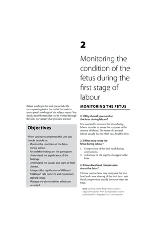 2
                                                   Monitoring the
                                                   condition of the
                                                   fetus during the
                                                   first stage of
                                                   labour
Before you begin this unit, please take the        MONITORING THE FETUS
corresponding test at the end of the book to
assess your knowledge of the subject matter. You
should redo the test after you’ve worked through   2-1 Why should you monitor
the unit, to evaluate what you have learned        the fetus during labour?
                                                   It is essential to monitor the fetus during
 Objectives                                        labour in order to assess the response to the
                                                   stresses of labour. The stress of a normal
                                                   labour usually has no effect on a healthy fetus.
 When you have completed this unit you
 should be able to:                                2-2 What may stress the
 • Monitor the condition of the fetus              fetus during labour?
   during labour.                                  1. Compression of the fetal head during
 • Record the findings on the partogram.              contractions.
 • Understand the significance of the              2. A decrease in the supply of oxygen to the
   findings.                                          fetus.
 • Understand the causes and signs of fetal
                                                   2-3 How does head compression
   distress.
                                                   stress the fetus?
 • Interpret the significance of different
   fetal heart rate patterns and meconium-         Uterine contractions may compress the fetal
                                                   head and cause slowing of the fetal heart rate.
   stained liquor.
                                                   Head compression usually does not harm the
 • Manage any abnormalities which are              fetus.
   detected.
                                                     NOTE Slowing of the fetal heart is due to
                                                     vagal stimulation. With a long labour due to
                                                     cephalopelvic disproportion, compression
 
