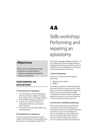 4A
                                                   Skills workshop:
                                                   Performing and
                                                   repairing an
                                                   episiotomy
                                                   done without adequate analgesia. Usually 10–15
 Objectives                                        ml 1% lignocaine (Xylotox) supplies adequate
                                                   analgesia for performing an episiotomy. Be very
                                                   careful that the local anaesthetic is not injected
 When you have completed this skills               into the presenting part of the fetus.
 workshop you should be able to:
 • Perform a mediolateral episiotomy.              C. Types of episiotomy
 • Repair an episiotomy.                           There are two methods of performing an
                                                   episiotomy:

PERFORMING AN                                      1. Mediolateral or oblique.
                                                   2. Midline.
EPISIOTOMY
                                                   The midline episiotomy has the danger that it
                                                   can extend into the rectum to become a third
A. The purpose of an episiotomy                    degree tear while the mediolateral episiotomy
                                                   often results in more bleeding. This skills
1. To aid the delivery of the presenting part      workshop will only deal with the mediolateral
   when the perineum is tight and causing          episiotomy because it is used most frequently,
   poor progress in the second stage of labour.    is safe and requires the least experience.
2. To prevent third degree perineal tears.
3. To allow more space for operative or
                                                   D. Performing a mediolateral episiotomy
   manipulative deliveries, e.g. forceps or
   breech deliveries.                              The incision should only be started during
4. To shorten the second stage of labour, e.g.     a contraction when the presenting part is
   with fetal distress.                            stretching the perineum. Doing the episiotomy
                                                   too early may cause severe bleeding and
B. Preparation for an episiotomy                   will not immediately assist the delivery. The
                                                   incision is started in the midline with the
If you anticipate that an episiotomy may be        scissors pointed 45 degrees away from the
needed, you should inject local anaesthetic into   anus. It is usually directed to the patient’s left
the perineum. An episiotomy should not be
 