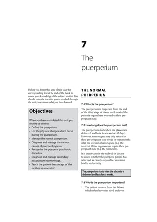 7
                                                   The
                                                   puerperium

Before you begin this unit, please take the        THE NORMAL
corresponding test at the end of the book to
assess your knowledge of the subject matter. You   PUERPERIUM
should redo the test after you’ve worked through
the unit, to evaluate what you have learned.
                                                   7-1 What is the puerperium?
                                                   The puerperium is the period from the end
 Objectives                                        of the third stage of labour until most of the
                                                   patient’s organs have returned to their pre-
                                                   pregnant state.
 When you have completed this unit you
 should be able to:
                                                   7-2 How long does the puerperium last?
 • Define the puerperium.
 • List the physical changes which occur           The puerperium starts when the placenta is
                                                   delivered and lasts for six weeks (42 days).
   during the puerperium.
                                                   However, some organs may only return to
 • Manage the normal puerperium.                   their pre-pregnant state weeks or even months
 • Diagnose and manage the various                 after the six weeks have elapsed (e.g. the
   causes of puerperal pyrexia.                    ureters). Other organs never regain their pre-
 • Recognise the puerperal psychiatric             pregnant state (e.g. the perineum).
   disorders.                                      It is important for the midwife or doctor
 • Diagnose and manage secondary                   to assess whether the puerperal patient has
   postpartum haemorrhage.                         returned, as closely as possible, to normal
 • Teach the patient the concept of ‘the           health and activity.
   mother as a monitor’.
                                                    The puerperium starts when the placenta is
                                                    delivered and lasts for six weeks.

                                                   7-3 Why is the puerperium important?
                                                   1. The patient recovers from her labour,
                                                      which often leaves her tired and even
 