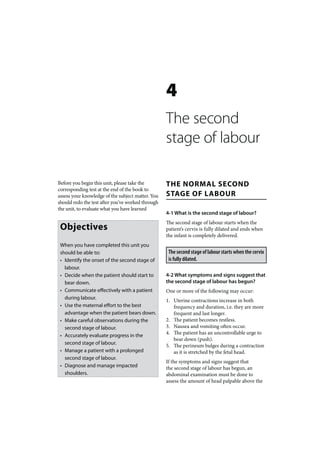 4
                                                   The second
                                                   stage of labour

Before you begin this unit, please take the        THE NORMAL SECOND
corresponding test at the end of the book to
assess your knowledge of the subject matter. You   STAGE OF LABOUR
should redo the test after you’ve worked through
the unit, to evaluate what you have learned
                                                   4-1 What is the second stage of labour?
                                                   The second stage of labour starts when the
 Objectives                                        patient’s cervix is fully dilated and ends when
                                                   the infant is completely delivered.
 When you have completed this unit you
 should be able to:                                 The second stage of labour starts when the cervix
 • Identify the onset of the second stage of        is fully dilated.
   labour.
 • Decide when the patient should start to         4-2 What symptoms and signs suggest that
   bear down.                                      the second stage of labour has begun?
 • Communicate effectively with a patient          One or more of the following may occur:
   during labour.                                  1. Uterine contractions increase in both
 • Use the maternal effort to the best                frequency and duration, i.e. they are more
   advantage when the patient bears down.             frequent and last longer.
 • Make careful observations during the            2. The patient becomes restless.
   second stage of labour.                         3. Nausea and vomiting often occur.
                                                   4. The patient has an uncontrollable urge to
 • Accurately evaluate progress in the
                                                      bear down (push).
   second stage of labour.                         5. The perineum bulges during a contraction
 • Manage a patient with a prolonged                  as it is stretched by the fetal head.
   second stage of labour.
                                                   If the symptoms and signs suggest that
 • Diagnose and manage impacted                    the second stage of labour has begun, an
   shoulders.                                      abdominal examination must be done to
                                                   assess the amount of head palpable above the
 