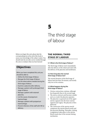 5
                                                   The third stage
                                                   of labour

Before you begin this unit, please take the        THE NORMAL THIRD
corresponding test at the end of the book to
assess your knowledge of the subject matter. You   STAGE OF LABOUR
should redo the test after you’ve worked through
the unit, to evaluate what you have learned
                                                   5-1 What is the third stage of labour?
                                                   The third stage of labour starts immediately
 Objectives                                        after the delivery of the infant and ends with
                                                   the delivery of the placenta and membranes.
 When you have completed this unit you
                                                   5-2 How long does the normal
 should be able to:
                                                   third stage of labour last?
 • Define the third stage of labour.
 • Manage the third stage of labour.               The normal duration of the third stage of
                                                   labour lasts less than 30 minutes, and mostly
 • List the observations needed during the
                                                   only two to five minutes.
   third stage of labour.
 • Examine a placenta after delivery.              5-3 What happens during the
 • Manage a patient with prolonged third           third stage of labour?
   stage of labour.
                                                   1. Uterine contractions continue, although
 • Manage a patient with retained                     less frequently than in the second stage.
   placenta.                                       2. The uterus contracts and becomes smaller
 • List the causes of postpartum                      and, as a result, the placenta separates.
   haemorrhage.                                    3. The placenta is squeezed out of the upper
 • Manage a patient with postpartum                   uterine segment into the lower uterine
                                                      segment and vagina. The placenta is then
   haemorrhage.
                                                      delivered.
 • Prevent infection of the staff with HIV at      4. The contraction of the uterine muscle
   delivery.                                          compresses the uterine blood vessels and
                                                      this prevents bleeding. Thereafter, clotting
                                                      (coagulation) takes place in the uterine
                                                      blood vessels due to the normal clotting
                                                      mechanism.
 