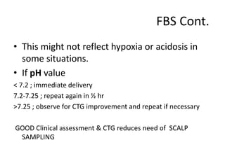 FBS Cont.
• This might not reflect hypoxia or acidosis in
some situations.
• If pH value
< 7.2 ; immediate delivery
7.2-7.25 ; repeat again in ½ hr
>7.25 ; observe for CTG improvement and repeat if necessary
GOOD Clinical assessment & CTG reduces need of SCALP
SAMPLING
 