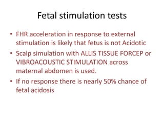 Fetal stimulation tests
• FHR acceleration in response to external
stimulation is likely that fetus is not Acidotic
• Scalp simulation with ALLIS TISSUE FORCEP or
VIBROACOUSTIC STIMULATION across
maternal abdomen is used.
• If no response there is nearly 50% chance of
fetal acidosis
 