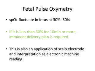 Fetal Pulse Oxymetry
• spO2 fluctuate in fetus at 30%- 80%
• If it is less than 30% for 10min or more,
imminent delivery plan is required.
• This is also an application of scalp electrode
and interpretation as electronic machine
reading
 
