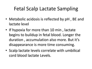 Fetal Scalp Lactate Sampling
• Metabolic acidosis is reflected by pH , BE and
lactate level
• If hypoxia for more than 10 min , lactate
begins to buildup in fetal blood. Longer the
duration , accumulation also more. But it’s
disappearance is more time consuming.
• Scalp lactate levels correlate with umbilical
cord blood lactate Levels.
 