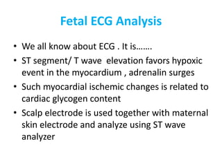 Fetal ECG Analysis
• We all know about ECG . It is…….
• ST segment/ T wave elevation favors hypoxic
event in the myocardium , adrenalin surges
• Such myocardial ischemic changes is related to
cardiac glycogen content
• Scalp electrode is used together with maternal
skin electrode and analyze using ST wave
analyzer
 