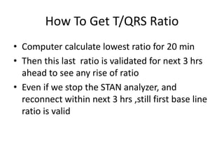 How To Get T/QRS Ratio
• Computer calculate lowest ratio for 20 min
• Then this last ratio is validated for next 3 hrs
ahead to see any rise of ratio
• Even if we stop the STAN analyzer, and
reconnect within next 3 hrs ,still first base line
ratio is valid
 