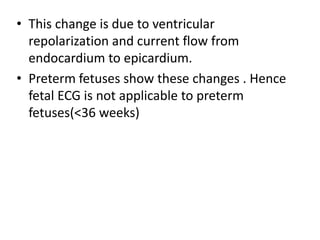 • This change is due to ventricular
repolarization and current flow from
endocardium to epicardium.
• Preterm fetuses show these changes . Hence
fetal ECG is not applicable to preterm
fetuses(<36 weeks)
 