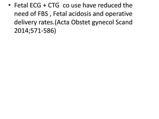 • Fetal ECG + CTG co use have reduced the
need of FBS , Fetal acidosis and operative
delivery rates.(Acta Obstet gynecol Scand
2014;571-586)
 