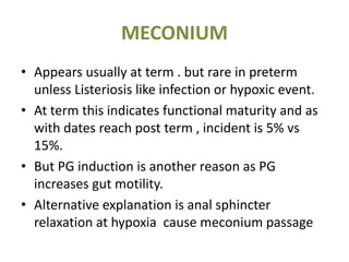 MECONIUM
• Appears usually at term . but rare in preterm
unless Listeriosis like infection or hypoxic event.
• At term this indicates functional maturity and as
with dates reach post term , incident is 5% vs
15%.
• But PG induction is another reason as PG
increases gut motility.
• Alternative explanation is anal sphincter
relaxation at hypoxia cause meconium passage
 