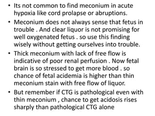 • Its not common to find meconium in acute
hypoxia like cord prolapse or abruptions.
• Meconium does not always sense that fetus in
trouble . And clear liquor is not promising for
well oxygenated fetus . so use this finding
wisely without getting ourselves into trouble.
• Thick meconium with lack of free flow is
indicative of poor renal perfusion . Now fetal
brain is so stressed to get more blood . so
chance of fetal acidemia is higher than thin
meconium stain with free flow of liquor.
• But remember if CTG is pathological even with
thin meconium , chance to get acidosis rises
sharply than pathological CTG alone
 