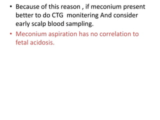 • Because of this reason , if meconium present
better to do CTG monitering And consider
early scalp blood sampling.
• Meconium aspiration has no correlation to
fetal acidosis.
 