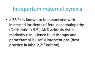 Intrapartum maternal pyrexia
• > 38 *c is known to be associated with
increased incidents of fetal encephalopathy.
(Odds ratio is 9.5 ) AND acidosis risk is
markedly rise . Hence fluid therapy and
paracetamol is useful interventions.(best
practice in labour,2nd edition)
 