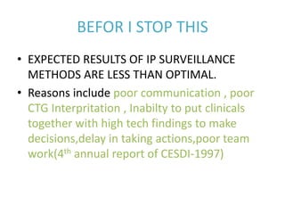BEFOR I STOP THIS
• EXPECTED RESULTS OF IP SURVEILLANCE
METHODS ARE LESS THAN OPTIMAL.
• Reasons include poor communication , poor
CTG Interpritation , Inabilty to put clinicals
together with high tech findings to make
decisions,delay in taking actions,poor team
work(4th annual report of CESDI-1997)
 