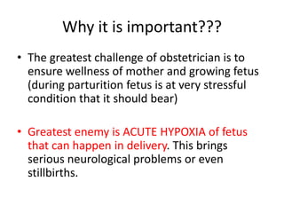 Why it is important???
• The greatest challenge of obstetrician is to
ensure wellness of mother and growing fetus
(during parturition fetus is at very stressful
condition that it should bear)
• Greatest enemy is ACUTE HYPOXIA of fetus
that can happen in delivery. This brings
serious neurological problems or even
stillbirths.
 