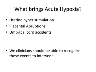 What brings Acute Hypoxia?
• Uterine hyper stimulation
• Placental Abruptions
• Umbilical cord accidents
• We clinicians should be able to recognize
these events to intervene.
 