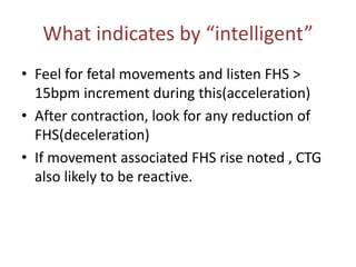 What indicates by “intelligent”
• Feel for fetal movements and listen FHS >
15bpm increment during this(acceleration)
• After contraction, look for any reduction of
FHS(deceleration)
• If movement associated FHS rise noted , CTG
also likely to be reactive.
 