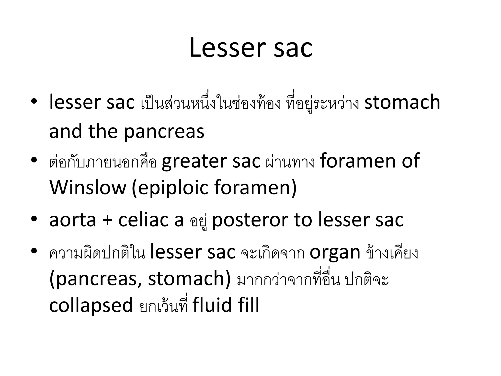 Lesser sac
• lesser sac เป็นส่วนหนึ่งในช่องท้อง ที่อยู่ระหว่าง stomach
and the pancreas
• ต่อกับภายนอกคือ greater sac ผ่านทาง foramen of
Winslow (epiploic foramen)
• aorta + celiac a อยู่ posteror to lesser sac
• ความผิดปกติใน lesser sac จะเกิดจาก organ ข้างเคียง
(pancreas, stomach) มากกว่าจากที่อื่น ปกติจะ
collapsed ยกเว้นที่ fluid fill
 
