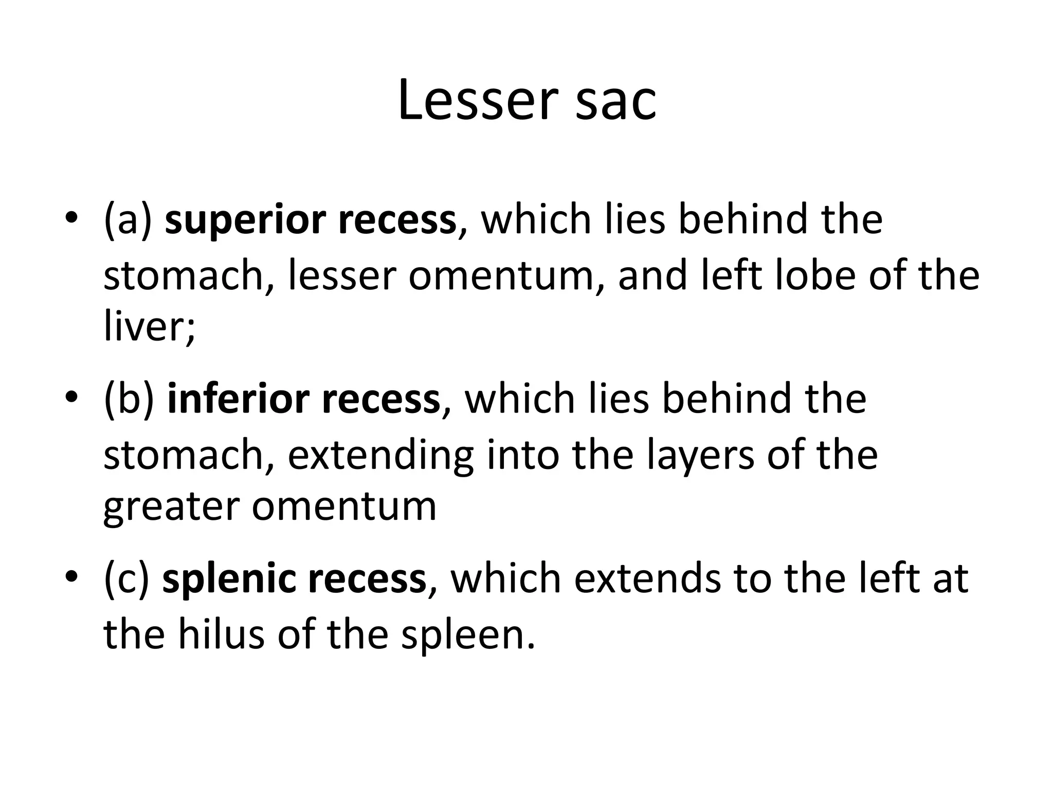 Lesser sac
• (a) superior recess, which lies behind the
stomach, lesser omentum, and left lobe of the
liver;
• (b) inferior recess, which lies behind the
stomach, extending into the layers of the
greater omentum
• (c) splenic recess, which extends to the left at
the hilus of the spleen.
 