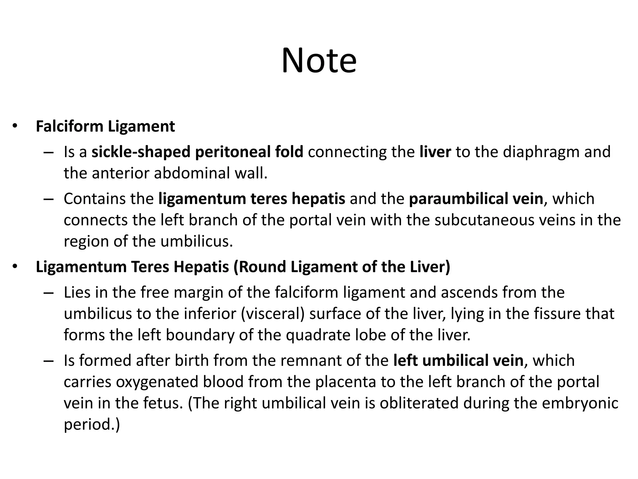 Note
• Falciform Ligament
– Is a sickle-shaped peritoneal fold connecting the liver to the diaphragm and
the anterior abdominal wall.
– Contains the ligamentum teres hepatis and the paraumbilical vein, which
connects the left branch of the portal vein with the subcutaneous veins in the
region of the umbilicus.
• Ligamentum Teres Hepatis (Round Ligament of the Liver)
– Lies in the free margin of the falciform ligament and ascends from the
umbilicus to the inferior (visceral) surface of the liver, lying in the fissure that
forms the left boundary of the quadrate lobe of the liver.
– Is formed after birth from the remnant of the left umbilical vein, which
carries oxygenated blood from the placenta to the left branch of the portal
vein in the fetus. (The right umbilical vein is obliterated during the embryonic
period.)
 