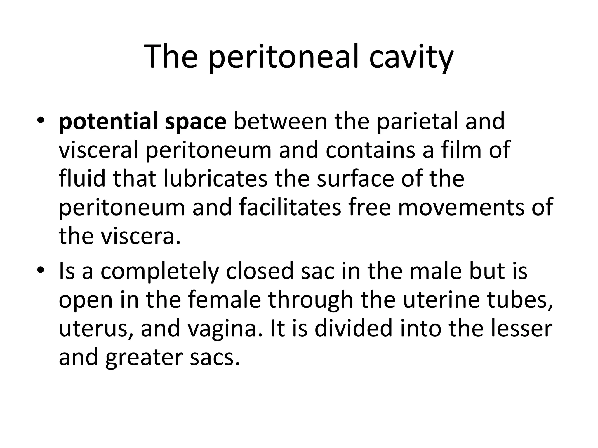 The peritoneal cavity
• potential space between the parietal and
visceral peritoneum and contains a film of
fluid that lubricates the surface of the
peritoneum and facilitates free movements of
the viscera.
• Is a completely closed sac in the male but is
open in the female through the uterine tubes,
uterus, and vagina. It is divided into the lesser
and greater sacs.
 